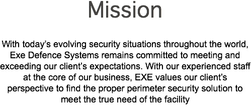 Mission With today’s evolving security situations throughout the world, Exe Defence Systems remains committed to meeting and exceeding our client’s expectations. With our experienced staff at the core of our business, EXE values our client’s perspective to find the proper perimeter security solution to meet the true need of the facility