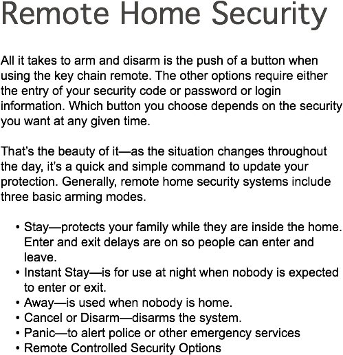 Remote Home Security All it takes to arm and disarm is the push of a button when using the key chain remote. The other options require either the entry of your security code or password or login information. Which button you choose depends on the security you want at any given time. That’s the beauty of it—as the situation changes throughout the day, it’s a quick and simple command to update your protection. Generally, remote home security systems include three basic arming modes. Stay—protects your family while they are inside the home. Enter and exit delays are on so people can enter and leave. Instant Stay—is for use at night when nobody is expected to enter or exit. Away—is used when nobody is home. Cancel or Disarm—disarms the system. Panic—to alert police or other emergency services Remote Controlled Security Options