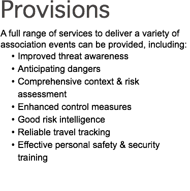 Provisions A full range of services to deliver a variety of association events can be provided, including: Improved threat awareness Anticipating dangers Comprehensive context & risk assessment Enhanced control measures Good risk intelligence Reliable travel tracking Effective personal safety & security training