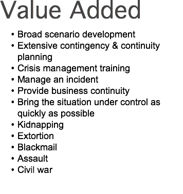 Value Added Broad scenario development Extensive contingency & continuity planning Crisis management training Manage an incident Provide business continuity Bring the situation under control as quickly as possible Kidnapping Extortion Blackmail Assault Civil war