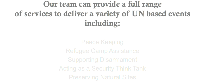 Our team can provide a full range of services to deliver a variety of UN based events including: Peace Keeping Refugee Camp Assistance Supporting Disarmament Acting as a Security Think Tank Preserving Natural Sites